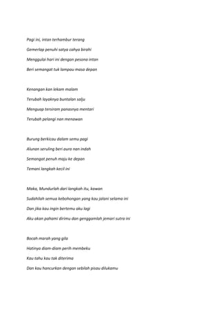 Pagi ini, intan terhambur terang
Gemerlap penuhi satya cahya birahi
Menggulai hari ini dengan pesona intan
Beri semangat tuk lampau masa depan
Kenangan kan lekam malam
Terubah layaknya buntalan salju
Menguap tersiram panasnya mentari
Terubah pelangi nan menawan
Burung berkicau dalam semu pagi
Alunan seruling beri aura nan indah
Semangat penuh maju ke depan
Temani langkah kecil ini
Maka, Mundurlah dari langkah itu, kawan
Sudahilah semua kebohongan yang kau jalani selama ini
Dan jika kau ingin bertemu aku lagi
Aku akan pahami dirimu dan genggamlah jemari sutra ini
Bocah marah yang gila
Hatinya diam-diam perih membeku
Kau tahu kau tak diterima
Dan kau hancurkan dengan sebilah pisau dilukamu
 