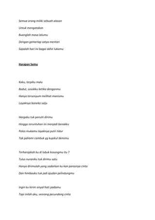 Semua orang miliki sebuah alasan
Untuk mengatakan
Buanglah masa lalumu
Dengan gemerlap satya mentari
Sapalah hari ini bagai akhir lukamu
Harapan Semu
Kaku, terpiku malu
Badut, sosokku ketika denganmu
Hanya tersenyum melihat manismu
Layaknya boneka salju
Hargaku tuk penuhi dirimu
Hingga reruntuhan ini menjadi benakku
Polos mukamu layaknya putri tidur
Tak pahami cambuk yg kupikul demimu
Terharapkah ku di lubuk kosongmu itu ?
Tulus nuraniku tuk dirimu satu
Hanya dirimulah yang sadarkan ku kan parasnya cinta
Dan himbauku tuk jadi ajudan pelindungmu
Ingin ku kirim sinyal hati padamu
Tapi inilah aku, seorang pecundang cinta
 