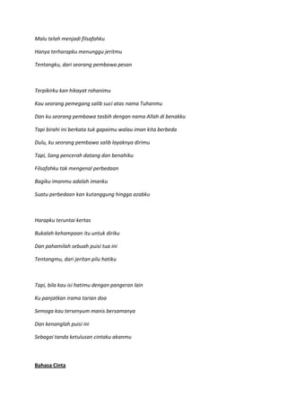 Malu telah menjadi filsafahku
Hanya terharapku menunggu jeritmu
Tentangku, dari seorang pembawa pesan
Terpikirku kan hikayat rohanimu
Kau seorang pemegang salib suci atas nama Tuhanmu
Dan ku seorang pembawa tasbih dengan nama Allah di benakku
Tapi birahi ini berkata tuk gapaimu walau iman kita berbeda
Dulu, ku seorang pembawa salib layaknya dirimu
Tapi, Sang pencerah datang dan benahiku
Filsafahku tak mengenal perbedaan
Bagiku imanmu adalah imanku
Suatu perbedaan kan kutanggung hingga azabku
Harapku teruntai kertas
Bukalah kehampaan itu untuk diriku
Dan pahamilah sebuah puisi tua ini
Tentangmu, dari jeritan pilu hatiku
Tapi, bila kau isi hatimu dengan pangeran lain
Ku panjatkan irama tarian doa
Semoga kau tersenyum manis bersamanya
Dan kenanglah puisi ini
Sebagai tanda ketulusan cintaku akanmu
Bahasa Cinta
 