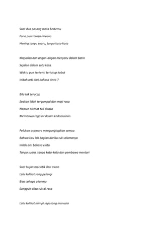 Saat dua pasang mata bertemu
Fana pun terasa nirvana
Hening tanpa suara, tanpa kata-kata
Khayalan dan angan-angan menyatu dalam batin
Sejalan dalam satu kata
Waktu pun terhenti tertutup kabut
Inikah arti dari bahasa cinta ?
Bila tak terucap
Seakan lidah tergumpal dan mati rasa
Namun nikmat tuk dirasa
Membawa raga ini dalam kedamainan
Pelukan asamara mengungkapkan semua
Bahwa kau lah bagian dariku tuk selamanya
Inilah arti bahasa cinta
Tanpa suara, tanpa kata-kata dan pembawa mentari
Saat hujan merintik dari awan
Lalu kulihat sang pelangi
Bias cahaya akanmu
Sungguh silau tuk di rasa
Lalu kulihat mimpi sepasang manusia
 