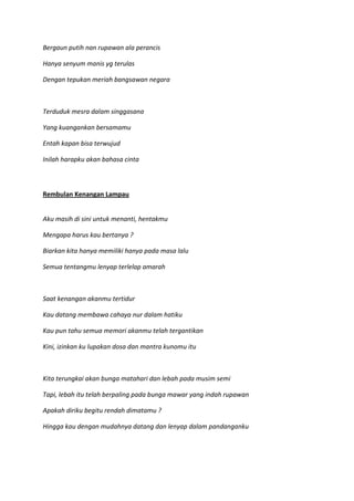 Bergaun putih nan rupawan ala perancis
Hanya senyum manis yg terulas
Dengan tepukan meriah bangsawan negara
Terduduk mesra dalam singgasana
Yang kuangankan bersamamu
Entah kapan bisa terwujud
Inilah harapku akan bahasa cinta
Rembulan Kenangan Lampau
Aku masih di sini untuk menanti, hentakmu
Mengapa harus kau bertanya ?
Biarkan kita hanya memiliki hanya pada masa lalu
Semua tentangmu lenyap terlelap amarah
Saat kenangan akanmu tertidur
Kau datang membawa cahaya nur dalam hatiku
Kau pun tahu semua memori akanmu telah tergantikan
Kini, izinkan ku lupakan dosa dan mantra kunomu itu
Kita terungkai akan bunga matahari dan lebah pada musim semi
Tapi, lebah itu telah berpaling pada bunga mawar yang indah rupawan
Apakah diriku begitu rendah dimatamu ?
Hingga kau dengan mudahnya datang dan lenyap dalam pandanganku
 