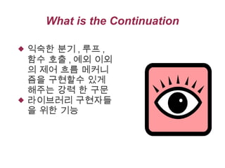 What is the Continuation




익숙한 분기 , 루프 ,
함수 호출 , 예외 이외
의 제어 흐름 메커니
즘을 구현할수 있게
해주는 강력 한 구문
라이브러리 구현자들
을 위한 기능

 