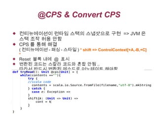@CPS & Convert CPS



컨티뉴에이션이 런타임 스택의 스냅샷으로 구현 => JVM 은
스택 조작 허용 안함
CPS 를 통해 해결

( 컨티뉴에이션 - 패싱 - 스타일 ) * shift => ControlContext[+A,-B,+C]
*



Reset 블록 내에 @ 표시
변환된 코드는 스칼라 코드와 혼합 안됨 ..
따라서 반드시 변환된 메소드로 어노테이트 해야함

 