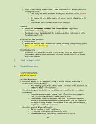 

Items found in catalog, in the location, STACKS, are transferred to the library technician
working with Serials.
o Date-stamp the item as directed in the Maryland Documents chart in (See Part
XI
o On shipping list, write stacks, plus the call number found in catalog next to the
item.
o Attach a note with the LC Call number to the document.

Periodicals
 Review the Government Documents Items to be Transferred list (found in
administrative LibGuide).
 Periodicals are date-stamped outside the back cover, and then are transferred to the
Periodicals department.
Non-transferred State Documents
 Date-stamped
 Filed in the Maryland State Documents file cabinets, according to the publishing agency.
(Do we need more detail here?)
New state documents
 Occasionall items do come in that are “new”, and might not have a catalog record.
Consult with the Government Documents Coordinator about transferring the item to
the regular collection.

C.

Check for Superseded

D.

Physical Processing
Transferred documents
No physical processing?
File Cabinet Documents
 Use binder labeled, FSU MD Documents Catalog, to assist in finding or establishing a
location for the document or folder.
o If no matching agency/folder is found create a new folder for the document and
add it into the file cabinet collection.
 Use call number guide found within the manual to create new call numbers or navigate
existing ones.
o The yellow publication pages provide a quick reference for selecting a prefix
code corresponding to an Agency, Department, or Office.
o The blue sheet (Maryland Depository Publication Classifications System) will
provide an additional numbered subcategory distinction (with the exception of
the materials on top of the file cabinets which do not need to be classified i.e., 3
ring binders and Princeton containers).
 Committee Meetings & Hearing Schedules:
o Current year kept in small 3-ring binders.
o Previous year kept in government document office
o Years before previous are discarded (and counted in statistics)
10

 