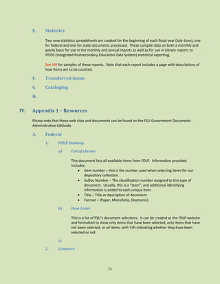 E.

Statistics
Two new statistics spreadsheets are created for the beginning of each fiscal year (July-June), one
for federal and one for state documents processed. These compile data on both a monthly and
yearly basis for use in the monthly and annual reports as well as for use in Library reports to
IPEDS (Integrated Postsecondary Education Data System) statistical reporting.
See VIII for samples of these reports. Note that each report includes a page with descriptions of
how items are to be counted.

F.

Transferred items

G.

Cataloging

H.

IV.

Appendix 1 – Resources
Please note that these web sites and documents can be found on the FSU Government Documents
Administrative LibGuide.

A.

Federal
1.

FDLP Desktop
a)

List of classes
This document lists all available items from FDLP. Information provided
includes:
 Item number – this is the number used when selecting items for our
depository collection.
 SuDoc Number – The classification number assigned to this type of
document. Usually, this is a “stem”, and additional identifying
information is added to each unique item.
 Title – Title or description of document
 Format – (Paper, Microfiche, Electronic)

b)

Item Lister
This is a list of FSU’s document selections. It can be created at the FDLP website
and formatted to show only items that have been selected, only items that have
not been selected, or all items, with Y/N indicating whether they have been
selected or not.

c)
2.

Listservs

11

 