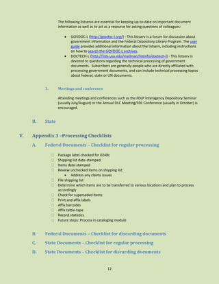 The following listservs are essential for keeping up-to-date on important document
information as well as to act as a resource for asking questions of colleagues:




3.

GOVDOC-L (http://govdoc-l.org/) - This listserv is a forum for discussion about
government information and the Federal Depository Library Program. The user
guide provides additional information about the listserv, including instructions
on how to search the GOVDOC-L archives.
DOCTECH-L (http://lists.usu.edu/mailman/listinfo/doctech-l) - This listserv is
devoted to questions regarding the technical processing of government
documents. Subscribers are generally people who are directly affiliated with
processing government documents, and can include technical processing topics
about federal, state or UN documents.

Meetings and conference
Attending meetings and conferences such as the FDLP Interagency Depository Seminar
(usually July/August) or the Annual DLC Meeting/FDL Conference (usually in October) is
encouraged.

B.

V.

State

Appendix 3 –Processing Checklists
A.

Federal Documents – Checklist for regular processing













Package label checked for 0248c
Shipping list date-stamped
Items date-stamped
Review unchecked items on shipping list
 Address any claims issues
File shipping list
Determine which items are to be transferred to various locations and plan to process
accordingly
Check for superseded items
Print and affix labels
Affix barcodes
Affix tattle-tape
Record statistics
Future steps: Process in cataloging module

B.

Federal Documents – Checklist for discarding documents

C.

State Documents – Checklist for regular processing

D.

State Documents – Checklist for discarding documents

12

 