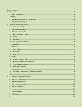 Table of Contents
I. Overview.............................................................................................................................................................4
A.

About this manual ..........................................................................................................................................4
Web Sites ............................................................................................................................................................4

B.

Federal Depository Library Program (FDLP) ...................................................................................................4

C.

State Documents Program .............................................................................................................................5

II.

Federal Documents Processing ..........................................................................................................................5
A.

Receiving Documents .....................................................................................................................................5

B.

Determining destination.................................................................................................................................6

C.

Check for superseded. ....................................................................................................................................6

D.

Physical processing – Labels ...........................................................................................................................6
1.

Labels ..........................................................................................................................................................6

2.

Barcodes .....................................................................................................................................................6

3.

Security strips (Tattletape) .........................................................................................................................7

E.

Cataloging .......................................................................................................................................................7

F.

Statistics..........................................................................................................................................................7

G.

Transferred Items ...........................................................................................................................................7
1.

Periodicals: .................................................................................................................................................7

2.

Other items .................................................................................................................................................7

H.

Claims .............................................................................................................................................................7
1.

When to process a claim ............................................................................................................................8

2.

Recording and processing the claim ...........................................................................................................8

3.

Receiving a Claim Copy ...............................................................................................................................8

4.

Non-receipt of claims .................................................................................................................................8

I.

Maintenance...................................................................................................................................................8
1.

Discarding / Withdrawing / Offering Documents .......................................................................................8

2. .........................................................................................................................................................................9
III.

Maryland Documents Processing ...................................................................................................................9

A.

Receiving Documents .....................................................................................................................................9

B.

Determining Destination ................................................................................................................................9

C.

Check for Superseded .................................................................................................................................. 10

D.

Physical Processing ...................................................................................................................................... 10

E.

Statistics....................................................................................................................................................... 11

F.

Transferred items ........................................................................................................................................ 11

G.

Cataloging .................................................................................................................................................... 11

H. ......................................................................................................................................................................... 11
2

 