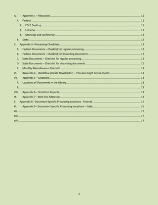 IV.

Appendix 1 – Resources .............................................................................................................................. 11

A.

Federal ......................................................................................................................................................... 11
1.
2.

V.

Listservs ................................................................................................................................................... 11

3.
B.

FDLP Desktop ........................................................................................................................................... 11
Meetings and conference ........................................................................................................................ 12
State............................................................................................................................................................. 12

Appendix 3 –Processing Checklists .................................................................................................................. 12
A.

Federal Documents – Checklist for regular processing ............................................................................... 12

B.

Federal Documents – Checklist for discarding documents ......................................................................... 12

C.

State Documents – Checklist for regular processing ................................................................................... 12

D.

State Documents – Checklist for discarding documents ............................................................................. 12

E.

Monthly Miscellaneous Checklist ................................................................................................................ 13

VI.

Appendix 4 – Workflow (create flowcharts?) – This also might be too much! ........................................... 13

VII.

Appendix 5 – Locations................................................................................................................................ 13

A.

Locations of Documents in the Library ........................................................................................................ 13

B. .......................................................................................................................................................................... 13
VIII.

Appendix 6 – Statistical Reports .................................................................................................................. 13

IX.

Appendix 7 - Web Site Addresses ................................................................................................................ 13

X.

Appendix 8 - Document-Specific Processing Locations - Federal .................................................................... 15

XI.

Appendix 9 - Document-Specific Processing Locations – State ................................................................... 16

XII. ............................................................................................................................................................................ 17
XIII. ........................................................................................................................................................................... 17
XIV............................................................................................................................................................................ 17

3

 