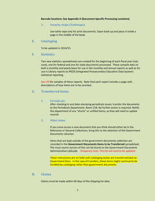 Barcode locations: See Appendix X (Document-Specific Processing Locations)
3.

Security strips (Tattletape)
Use tattle tape only for print documents. Open book up and place it inside a
page in the middle of the book.

E.

Cataloging
To be updated in 2014/15.

F.

Statistics
Two new statistics spreadsheets are created for the beginning of each fiscal year (JulyJune), one for federal and one for state documents processed. These compile data on
both a monthly and yearly basis for use in the monthly and annual reports as well as for
use in Library reports to IPEDS (Integrated Postsecondary Education Data System)
statistical reporting.
See VIII for samples of these reports. Note that each report includes a page with
descriptions of how items are to be counted.

G.

Transferred Items
1.

Periodicals:
After checking in and date-stamping periodicals issues, transfer the documents
to the Periodicals Department, Room 218. No further action is required. Notify
this department of any “shorts” or unfilled items, as they will need to update
records

2.

Other items
If you come across a new document that you think should either be in the
Reference or General Collections, bring this to the attention of the Government
Documents Librarian.
Items that are kept outside of the government documents collection are
recorded in the Government Documents Items to be Transferred spreadsheet.
The most recent version of this can be found on the Government Documents
Administrative LibGuide. Temporary note: This list will need to be updated.
These instructions are on hold until cataloging duties are transferred back to
Government Docs. In the case of transfers, these items might continue to be
handled by cataloging rather than government documents

H.

Claims
Claims must be made within 60 days of the shipping list date.
7

 