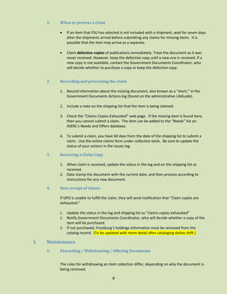 1.

When to process a claim




2.

If an item that FSU has selected is not included with a shipment, wait for seven days
after the shipments arrival before submitting any claims for missing items. It is
possible that the item may arrive as a separate.
Claim defective copies of publications immediately. Treat the document as it was
never received. However, keep the defective copy until a new one is received. If a
new copy is not available, contact the Government Documents Coordinator, who
will decide whether to purchase a copy or keep the defective copy.

Recording and processing the claim
1. Record information about the missing document, also known as a “short,” in the
Government Documents Actions log (found on the administrative LibGuide).
2. Include a note on the shipping list that the item is being claimed.
3. Check the “Claims Copies Exhausted” web page. If the missing item is found here,
then you cannot submit a claim. The item can be added to the “Needs” list on
ASERL’s Needs and Offers database.
4. To submit a claim, you have 60 days from the date of the shipping list to submit a
claim. Use the online claims form under collection tools. Be sure to update the
status of your actions in the issues log.

3.

Receiving a Claim Copy
1. When claim is received, update the status in the log and on the shipping list as
received.
2. Date stamp the document with the current date, and then process according to
instructions for any new document.

4.

Non-receipt of claims
If GPO is unable to fulfill the claim, they will send notification that “Claim copies are
exhausted.”
Update the status in the log and shipping list as “claims copies exhausted”
Notify Government Documents Coordinator, who will decide whether a copy of the
item will be purchased.
3. If not purchased, Frostburg’s holdings information must be removed from the
catalog record. (To be updated with more detail after cataloging duties shift.)
1.
2.

I.

Maintenance
1.

Discarding / Withdrawing / Offering Documents
The rules for withdrawing an item collection differ, depending on why the document is
being removed.
8

 
