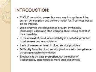 INTRODUCTION:









CLOUD computing presents a new way to supplement the
current consumption and delivery model for IT services based
on the Internet.
While enjoying the convenience brought by this new
technology, users also start worrying about losing control of
their own data.
In the context of cloud, accountability is a set of approaches
to addresses two key problems:
Lack of consumer trust in cloud service providers
Difficulty faced by cloud service providers with compliance
across geographic boundaries
Emphasis is on data protection, but the notion of
accountability encompasses more than just privacy

 