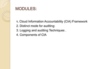 MODULES:
1. Cloud Information Accountability (CIA) Framework

2. Distinct mode for auditing:
3. Logging and auditing Techniques .
4. Components of CIA

 