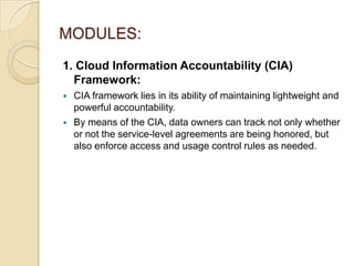 MODULES:
1. Cloud Information Accountability (CIA)
Framework:



CIA framework lies in its ability of maintaining lightweight and
powerful accountability.
By means of the CIA, data owners can track not only whether
or not the service-level agreements are being honored, but
also enforce access and usage control rules as needed.

 