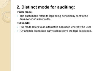 2. Distinct mode for auditing:
Push mode:
 The push mode refers to logs being periodically sent to the
data owner or stakeholder.
Pull mode:
 Pull mode refers to an alternative approach whereby the user
 (Or another authorized party) can retrieve the logs as needed.

 