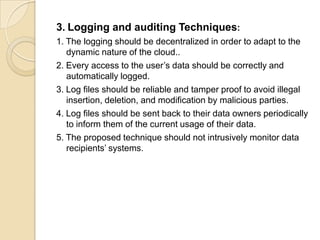 3. Logging and auditing Techniques:
1. The logging should be decentralized in order to adapt to the
dynamic nature of the cloud..
2. Every access to the user’s data should be correctly and
automatically logged.
3. Log files should be reliable and tamper proof to avoid illegal
insertion, deletion, and modification by malicious parties.
4. Log files should be sent back to their data owners periodically
to inform them of the current usage of their data.
5. The proposed technique should not intrusively monitor data
recipients’ systems.

 