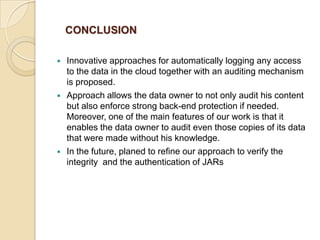 CONCLUSION






Innovative approaches for automatically logging any access
to the data in the cloud together with an auditing mechanism
is proposed.
Approach allows the data owner to not only audit his content
but also enforce strong back-end protection if needed.
Moreover, one of the main features of our work is that it
enables the data owner to audit even those copies of its data
that were made without his knowledge.
In the future, planed to refine our approach to verify the
integrity and the authentication of JARs

 