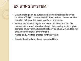 EXISTING SYSTEM:



Data handling can be outsourced by the direct cloud service
provider (CSP) to other entities in the cloud and theses entities
can also delegate the tasks to others, and so on.
Entities are allowed to join and leave the cloud in a flexible
manner. As a result, data handling in the cloud goes through a
complex and dynamic hierarchical service chain which does not
exist in conventional environments
No log and JAR files created for this system



Data in the cloud may be of encrypted form





 