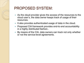PROPOSED SYSTEM:






As the cloud provider gives the access of the resources to the
cloud user’s, the data owner keeps track of usage of their
resources.
It also provides authenticated usage of data in the cloud.
Proposed CIA framework provides end-to end accountability
in a highly distributed fashion..
By means of the CIA, data owners can track not only whether
or not the service-level agreements.

 