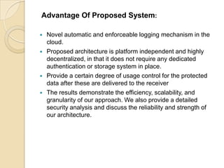 Advantage Of Proposed System:






Novel automatic and enforceable logging mechanism in the
cloud.
Proposed architecture is platform independent and highly
decentralized, in that it does not require any dedicated
authentication or storage system in place.
Provide a certain degree of usage control for the protected
data after these are delivered to the receiver
The results demonstrate the efficiency, scalability, and
granularity of our approach. We also provide a detailed
security analysis and discuss the reliability and strength of
our architecture.

 