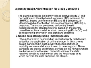 2.Identity-Based Authentication for Cloud Computing
The authors propose an identity-based encryption (IBE) and
decryption and identity-based signature (IBS) schemes for
IBHMCC. based on the former IBE and IBS schemes, an
identitybased authentication for cloud computing (IBACC) is
proposed.The author presented an identity based
authentication for cloudcomputing, based on the identitybased hierarchical model for cloud computing (IBHMCC) and
corresponding encryption and signature schemes
3.Online data storage using implicit security
The authors have described an implicit security architecture
suited for the application of online storage. In this scheme
data is partitioned in such a way that each partition is
implicitly secure and does not need to be encrypted. These
partitions are stored on different servers on the network which
are known only to the user. Reconstruction of the data
requires access to each server and the knowledge as to
which servers the data partitions are stored..

 