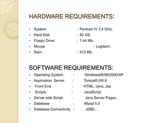 HARDWARE REQUIREMENTS:


System

: Pentium IV 2.4 GHz.



Hard Disk

: 40 GB.



Floppy Drive

: 1.44 Mb.



Mouse



Ram

: Logitech.
: 512 Mb.

SOFTWARE REQUIREMENTS:


Operating System

:

Windows95/98/2000/XP



Application Server

:

Tomcat5.0/6.X



Front End

:

HTML, Java, Jsp



Scripts

:

JavaScript.



Server side Script

:

Java Server Pages.



Database

:

Mysql 5.0



Database Connectivity :

JDBC.

 