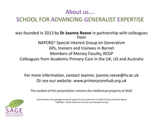 About us….
SCHOOL FOR ADVANCING GENERALIST EXPERTISE
was founded in 2013 by Dr Joanne Reeve in partnership with colleagues
from
NAPCRG* Special Interest Group on Generalism
GPs, trainers and trainees in Barnet
Members of Mersey Faculty, RCGP
Colleagues from Academic Primary Care in the UK, US and Australia

For more information, contact Joanne: joanne.reeve@liv.ac.uk
Or see our website: www.primarycarehub.org.uk
The content of this presentation remains the intellectual property of SAGE
Joanne Reeve acknowledges financial support for this work from an NIHR Clinician Scientist Award
* NAPCRG = North American Primary Care Research Group

 