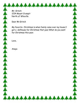 Mr. Grinch
1234 Mount Crumpit
North of Whoville
Dear Mr.Grinch
My favorite Christmas is when family came over my house.I
got a dollhouse for Christmas that year. What do you want
for Christmas this year.

Love,

Anaya

 