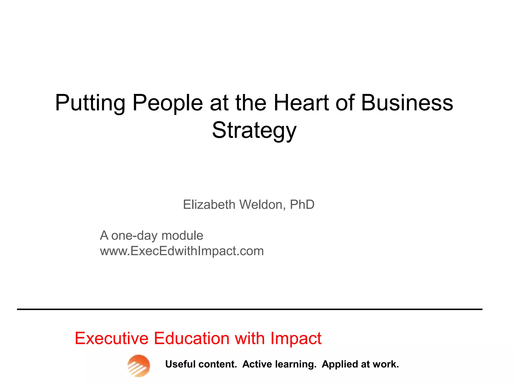 Putting People at the Heart of Business
Strategy
Elizabeth Weldon, PhD
A one-day module
www.ExecEdwithImpact.com
Executive Education with Impact
Useful content. Active learning. Applied at work.