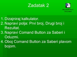 Zadatak 2
Microsoft Word
Document

1. Dizajniraj kalkulator.
2. Napravi polja: Prvi broj, Drugi broj i
Rezultat.
3. Napravi Comand Button za Saberi i
Oduzmi.
4. Oboj Comand Button za Saberi plavom
bojom.

 