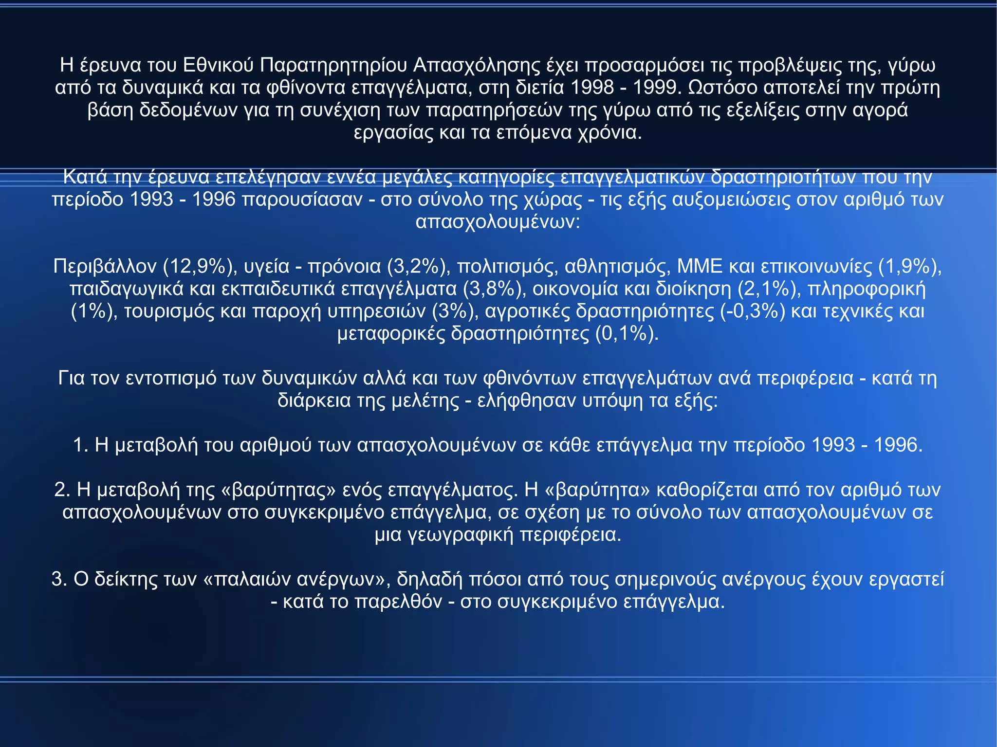 Η έρευνα του Εθνικού Παρατηρητηρίου Απασχόλησης έχει προσαρμόσει τις προβλέψεις της, γύρω
από τα δυναμικά και τα φθίνοντα επαγγέλματα, στη διετία 1998 - 1999. Ωστόσο αποτελεί την πρώτη
βάση δεδομένων για τη συνέχιση των παρατηρήσεών της γύρω από τις εξελίξεις στην αγορά
εργασίας και τα επόμενα χρόνια.
Κατά την έρευνα επελέγησαν εννέα μεγάλες κατηγορίες επαγγελματικών δραστηριοτήτων που την
περίοδο 1993 - 1996 παρουσίασαν - στο σύνολο της χώρας - τις εξής αυξομειώσεις στον αριθμό των
απασχολουμένων:
Περιβάλλον (12,9%), υγεία - πρόνοια (3,2%), πολιτισμός, αθλητισμός, ΜΜΕ και επικοινωνίες (1,9%),
παιδαγωγικά και εκπαιδευτικά επαγγέλματα (3,8%), οικονομία και διοίκηση (2,1%), πληροφορική
(1%), τουρισμός και παροχή υπηρεσιών (3%), αγροτικές δραστηριότητες (-0,3%) και τεχνικές και
μεταφορικές δραστηριότητες (0,1%).
Για τον εντοπισμό των δυναμικών αλλά και των φθινόντων επαγγελμάτων ανά περιφέρεια - κατά τη
διάρκεια της μελέτης - ελήφθησαν υπόψη τα εξής:
1. Η μεταβολή του αριθμού των απασχολουμένων σε κάθε επάγγελμα την περίοδο 1993 - 1996.
2. Η μεταβολή της «βαρύτητας» ενός επαγγέλματος. Η «βαρύτητα» καθορίζεται από τον αριθμό των
απασχολουμένων στο συγκεκριμένο επάγγελμα, σε σχέση με το σύνολο των απασχολουμένων σε
μια γεωγραφική περιφέρεια.
3. Ο δείκτης των «παλαιών ανέργων», δηλαδή πόσοι από τους σημερινούς ανέργους έχουν εργαστεί
- κατά το παρελθόν - στο συγκεκριμένο επάγγελμα.
 