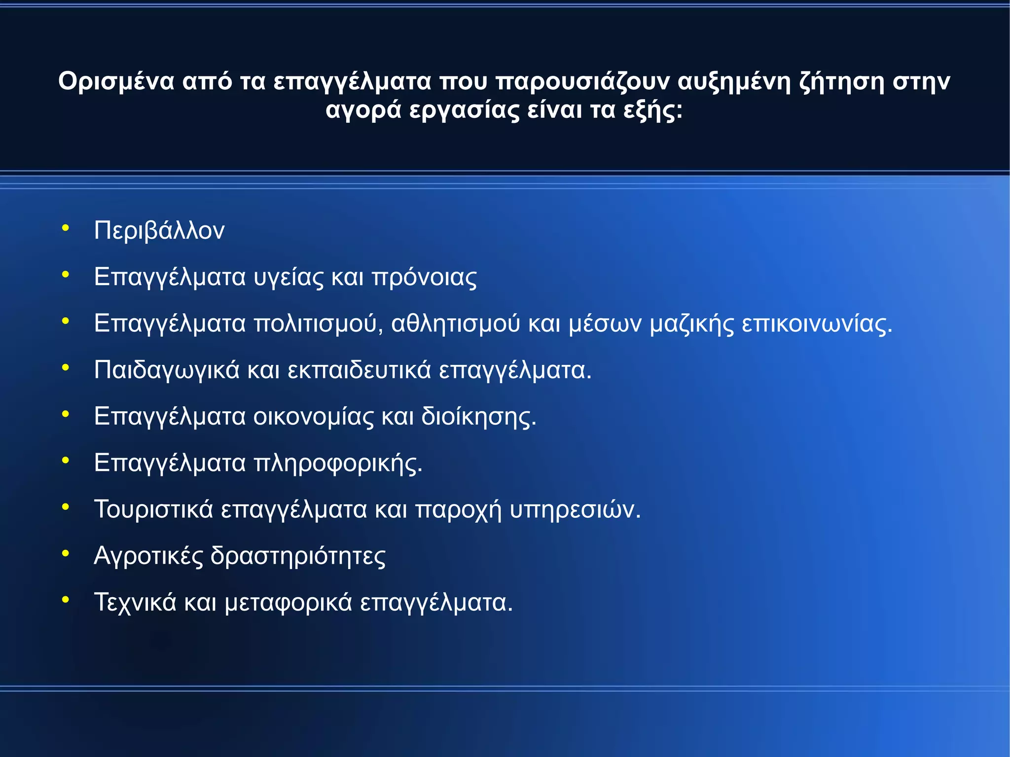 Ορισμένα από τα επαγγέλματα που παρουσιάζουν αυξημένη ζήτηση στην
αγορά εργασίας είναι τα εξής:

Περιβάλλον

Επαγγέλματα υγείας και πρόνοιας

Επαγγέλματα πολιτισμού, αθλητισμού και μέσων μαζικής επικοινωνίας.

Παιδαγωγικά και εκπαιδευτικά επαγγέλματα.

Επαγγέλματα οικονομίας και διοίκησης.

Επαγγέλματα πληροφορικής.

Τουριστικά επαγγέλματα και παροχή υπηρεσιών.

Αγροτικές δραστηριότητες

Τεχνικά και μεταφορικά επαγγέλματα.
 