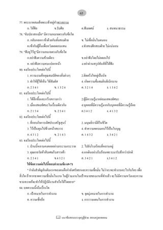 แนวขอสอบบรรจุครูผูชวย: สอบครูดอทคอม
65
77. พระบาทสมเด็จพระเจาอยูหัวทรงธรรม
ก. ใหศีล ข.รับศีล ค.ฟงเทศน ง. สนทนาธรรม
78. "จับปลาสองมือ" มีความหมายตรงกับขอใด
ก. กลับกลอก เขาดวยกันทั้งสองฝาย ข. ไมเชื่อมั่นในตนเอง
ค.เขากับผูอื่นเพื่อหวังผลตอบแทน ง.ทําสองฝกสองฝาย ไมแนนอน
79. "ฟงหูไวหู"มีความหมายตรงกับขอใด
ก.อยาฟงความขางเดียว ข.อยาฟงโดยไมจดลงไป
ค. อยาฟงความคนแปลกหนา ง.อยาดวนสรุปทันทีที่ไดฟง
80. จงเรียงประโยคตอไปนี้
1. ความงามคือคุณสมบัติของสิ่งตางๆ 2.ติดตรึงใจอยูเปนนิจ
3. ทําใหผูไดเห็น ไดสัมผัส 4. เกิดความชื่นชมยินดีเบิกบาน
ก. 2 3 4 1 ข. 1 3 2 4 ค. 3 2 1 4 ง. 1 3 4 2
81. จงเรียงประโยคตอไปนี้
1. ไดลึกซึ้งและกวางขวางกวา 2.ผูมีความรูมากยอมแสดงทัศนะ
3. เมื่อแสดงทัศนะในเรื่องเดียวกัน 4.บุคคลที่มีความรูมากกับบุคคลที่มีความรูนอย
ก. 2 1 3 4 ข. 2 3 4 1 ค.3 4 1 2 ง. 4 1 3 2
82. จงเรียงประโยคตอไปนี้
1. ที่กอบกิจการเลิศประเสริฐสุนร 2. มนุษยเรามีดีในชีวิต
3. ไวเปนทุนไปขางหนาสถาวร 4. ทําความชอบมอบไวเปนใบบุญ
ก. 4 3 1 2 ข. 2 1 4 3 ค. 1 4 3 2 ง. 3 4 2 1
83. จงเรียงประโยคตอไปนี้
1. ปานนี้หลานคงคอยอยางกระวนกระวาย 2. ไปยังโรงเรียนที่หลานอยู
3. คุณยายวัยหาสิบเศษรีบสาวเทา 4.แกเดินอยางรีบรอนเพราะมารับชากวาปกติ
ก. 2 3 4 1 ข.4 3 2 1 ค. 3 4 2 1 ง.3 4 1 2
ใชขอความตอไปนี้ตอบคําถามขอ 69-71
" กําลังสําคัญอันดับแรกของคนคือกําลังศรัทธาและความเชื่อมั่น ไมวาเราจะทํางานอะไรกับใคร เพื่อ
สิ่งใด ถาหากขาดความเชื่อมั่นในงาน ในผูรวมงานในเปาหมายของงานที่ทําแลว จะไมมีความหวังและความ
ขวนขวายกจะทําใหปฏิบัติงานสําเร็จไดโดยยาก"
84. บทความนี้เนนเรื่องใด
ก. เปาหมายในการทํางาน ข. จุดมุงหมายในการทํางาน
ค. ความเชื่อถือ ง. การวางแผนในการทํางาน
 