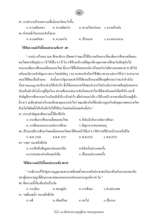 แนวขอสอบบรรจุครูผูชวย: สอบครูดอทคอม
66
85. การทํางานถาขาดความเชื่อมั่นจะเกิดอะไรขึ้น
ก. ความลมเหลว ข. ความผิดหวัง ค. ความไมแนนอน ง. ความลาหลัง
86. ถาขาดสิ่งใดงานจะสําเร็จยาก
ก. ความศรัทธา ข. ความหวัง ค. เปาหมาย ง. ความขวนขวย
ใชขอความตอไปนี้ตอบคําถามขอ 87 –89
" นายรุง แกวแดง รมช. ศึกษาธิการ เปดเผยวา ขณะนี้ไดมีการเตรียมการที่จะเพิ่มการศึกษาเฉลี่ยของ
คนไทยจากปจจุบัน 8.1 ป ใหเปน 9.5 ป ใน 4 ปขางหนา แตปญหาคือ คุณภาพการศึกษาในปจจุบันไม
สามารถเพิ่มการศึกษาเฉลี่ยของคนไทย ซึ่งการใชสื่ออิเลคทรอนิค หรือเทคโนโลยีสารสนเทศ (ICT) เขาไป
เสริมจะมีความสําคัญมาก เพราะโดยปกติครู 1 คน จะสอนนักเรียนไดเพียง 40 คน แตการใช ICT จะสามารถ
สอนไดทีละเปนลานคน ดังนั้นหากรัฐบาลจะทําใหไดตามเปาหมายก็ตองดูพิจารณาวาจะนําอี-เลิรน
นิ่ง(E-learning) จะเขามาชวยไดอยางไร ซึ่งไดมอบหมายใหคณะทํางานไปประเมินวาสภาพปจจุบันของการ
เรียนดวยอี-เลิรนนิ่ง อยูที่จุดไหน สถานศึกษาแตละระดับรอยละเทาไหรที่มีสายอินเตอรเน็ตเขาถึง และที่
สําคัญคือการศึกษานอกโรงเรียนมีเขาถึง แลวเทาไร เพื่อกําหนดวาอีก 4 ปขางหนา หากจะเพิ่มปริมาณผูเขา
ถึง ICT จะตองทําอยางไรและตองลงทุนมากเทาไหร ขณะเดียวกันก็ตองมีการดูแลในเชิงคุณภาพของรายวิชา
ดวยไมใชติดตั้งใหแลวเด็กไมไดใชประโยชนแตนั่งแชตกันทั้งวัน "
87. สาระสําคัญของขอความนี้ไดแกขอใด
ก. การเพิ่มการศึกษาเฉลี่ยของคนไทย ข. อีเลินนิ่งกับการจัดการศึกษา
ค. การศึกษานอกระบบกับการศึกษา ง. ปญหาการสอนของครู
88. เปาหมายปการศึกษาโดยเฉลี่ยของคนไทย4 ปของหนาไดแก 9.5 ปคําวา4ปขางหนาหมายถึงปใด
ก. พ.ศ. 2550 ข.พ.ศ. 2551 ค. พ.ศ.2552 ง. พ.ศ.2553
89. "แชต" หมายถึงขอใด
ก. การสืบคนขอมูลทางอินเตอรเน็ต ข.อีเลินนิ่งประเภทหนึ่ง
ค.การสนทนาผานอินเตอรเน็ต ง. เปนเกมประเภทหนึ่ง
ใชขอความตอไปนี้ตอบคําถามขอ 90-92
" กรณีการแกไขรัฐธรรมนูญนายเสนาะเพลี่ยงพล้ําเพราะพลังประชาชนไมเอาดวยกับบรรดาสมาชิก
สภาผูแทนราษฎรที่ตองการจะปลดแอกออกจากตัวเองจากกฎเหล็ก 90 วัน "
90. ขอความนี้เกี่ยวของกับเรื่องใด
ก. การเมือง ข. เศรษฐกิจ ค. การศึกษา ง. ตางประเทศ
91. "เพลี่ยงพล้ํา" หมายถึงขอใด
ก. แพ ข. เสียเปรียบ ค. ตกไป ง. เปนรอง
 