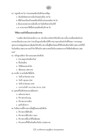 แนวขอสอบบรรจุครูผูชวย: สอบครูดอทคอม
67
92. "กฎเหล็ก 90 วัน" นาจะสอดคลองกับขอใดมากที่สุด
ก. ตองสังกัดพรรคการเมืองใหมอยางนอย 90 วัน
ข. มีชื่อในทะเบียนบานเขตเลือกตั้งนั้นๆกอนลงสมัคร 90 วัน
ค. ตองลาจากพรรคการเมืองอื่น 90 วันถึงเขาพรรคใหมได
ง. ส. ส.จะลาออกไดเมื่อลางเลยเลือกตั้งแลว 90 วัน
ใชขอความตอไปนี้ตอบคําถามขอ 93-96
" นายสีมา สีมารักษ เลขาธิการ ก.พ. กลาวถึงการปรับคาใหแกขาราชการทั้งระบบซึ่งจะมีผลในวัน
แรกของปงบประมาณ 2549 วาจะปรับฐานเงินเดือนใหขาราชการทุกระดับเทากันที่รอยละ 5 ครอบคลุม
บุคลากรภาครัฐทุกฝายและเพิ่มเติมใหแกขาราชการชั้นผูนอยโดยคนที่ไดรับเงินเดือนไมถึง7,000 บาทใหได
รับเงินเดือน7,000 บาท และถาใครไดรับเกิน7,000 บาทแตไมเกิน10,000บาท จะใหเพิ่มอีกเดือนละ1,000
บาท"
93. "ปรับฐานเดือน" มีความหมายตรงกับขอใด
ก. คํานวณฐานเงินเดือนใหม
ข. ขึ้นเงินเดือน
ค. ใหเพิ่มคนละเทากัน
ง. เพิ่มคนละ1,000 บาท
94. จากขอ 74 จะเริ่มตนใชเมื่อใด
ก. วันที่ 30 กันยายน 2548
ข. วันที่ 1 ตุลาคม 2549
ค. วันที่ 30 กันยายน 2549
ง. ระหวางวันที่ 1 ต.ค.2549 -30 ก.ย. 2550
95. บุคคลที่ไมเขาขายจากกรณีดังกลาว
ก. พนักงานราชการ
ข. ขาราชการบํานาญ
ค. ขาราชการการเมือง
ง. ลูกจางชั่วคราว
96. ในขอความนี้ขาราชการชั้นผูนอยหมายถึงขอใด
ก. ขาราชการที่มีตัวเล็ก
ข. ขาราชการที่มีระดับ 3 ลงมา
ค. ขาราชการที่มีรายไดไมเพียงพอ
ง. ขาราชการที่ไดรับเงินเดือนไมเกิน 10,000 บาท
 
