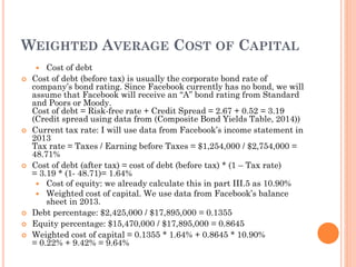 WEIGHTED AVERAGE COST OF CAPITAL
 Cost of debt
 Cost of debt (before tax) is usually the corporate bond rate of
company’s bond rating. Since Facebook currently has no bond, we will
assume that Facebook will receive an “A” bond rating from Standard
and Poors or Moody.
Cost of debt = Risk-free rate + Credit Spread = 2.67 + 0.52 = 3.19
(Credit spread using data from (Composite Bond Yields Table, 2014))
 Current tax rate: I will use data from Facebook’s income statement in
2013
Tax rate = Taxes / Earning before Taxes = $1,254,000 / $2,754,000 =
48.71%
 Cost of debt (after tax) = cost of debt (before tax) * (1 – Tax rate)
= 3.19 * (1- 48.71)= 1.64%
 Cost of equity: we already calculate this in part III.5 as 10.90%
 Weighted cost of capital. We use data from Facebook’s balance
sheet in 2013.
 Debt percentage: $2,425,000 / $17,895,000 = 0.1355
 Equity percentage: $15,470,000 / $17,895,000 = 0.8645
 Weighted cost of capital = 0.1355 * 1.64% + 0.8645 * 10.90%
= 0.22% + 9.42% = 9.64%
 
