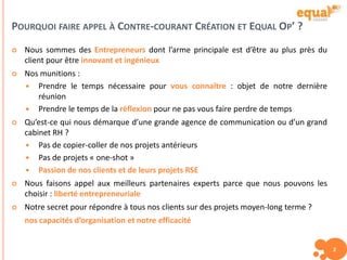 POURQUOI FAIRE APPEL À CONTRE-COURANT CRÉATION ET EQUAL OP’ ?
2
 Nous sommes des Entrepreneurs dont l’arme principale est d’être au plus près du
client pour être innovant et ingénieux
 Nos munitions :
 Prendre le temps nécessaire pour vous connaître : objet de notre dernière
réunion
 Prendre le temps de la réflexion pour ne pas vous faire perdre de temps
 Qu’est-ce qui nous démarque d’une grande agence de communication ou d’un grand
cabinet RH ?
 Pas de copier-coller de nos projets antérieurs
 Pas de projets « one-shot »
 Passion de nos clients et de leurs projets RSE
 Nous faisons appel aux meilleurs partenaires experts parce que nous pouvons les
choisir : liberté entrepreneuriale
 Notre secret pour répondre à tous nos clients sur des projets moyen-long terme ?
nos capacités d’organisation et notre efficacité
 