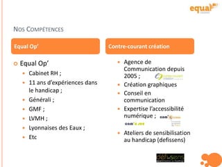 NOS COMPÉTENCES
 Agence de
Communication depuis
2005 ;
 Création graphiques
 Conseil en
communication
 Expertise l’accessibilité
numérique ;
 Ateliers de sensibilisation
au handicap (defissens)
Equal Op’ Contre-courant création
 Equal Op’
 Cabinet RH ;
 11 ans d’expériences dans
le handicap ;
 Générali ;
 GMF ;
 LVMH ;
 Lyonnaises des Eaux ;
 Etc
 