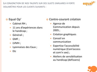 LA CONJONCTION DE NOS TALENTS SUR DES SUJETS SIMILAIRES À FORTE
VOLUMÉTRIE POUR LES CLIENTS SUIVANTS :
 Equal Op’
 Cabinet RH ;
 11 ans d’expériences dans
le handicap ;
 Générali ;
 GMF ;
 LVMH ;
 Lyonnaises des Eaux ;
 Etc
 Contre-courant création
 Agence de
Communication depuis
2005 ;
 Création graphiques
 Conseil en
communication
 Expertise l’accessibilité
numérique (Com’access
et com’n see) ;
 Ateliers de sensibilisation
au handicap (defissens)
 