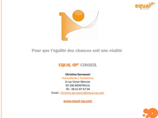 Pour que l’égalité des chances soit une réalité
EQUAL OP’ CONSEIL
Christine Gervasoni
Consultante / Fondatrice
6 rue Victor Mercier
93 100 MONTREUIL
Tél : 06 61 87 67 04
Email : christine.gervasoni@equal-op.com
www.equal-op.com
6
 
