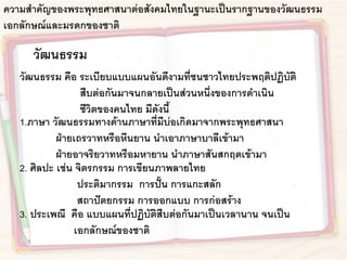 ความสาคัญของพระพุทธศาสนาต่อสังคมไทยในฐานะเป็นรากฐานของวัฒนธรรม
เอกลักษณ์และมรดกของชาติ
วัฒนธรรม
วัฒนธรรม คือ ระเบียบแบบแผนอันดีงามที่ชนชาวไทยประพฤติปฏิบัติ
สืบต่อกันมาจนกลายเป็นส่วนหนึ่งของการดาเนิน
ชีวิตของคนไทย มีดังนี้
1.ภาษา วัฒนธรรมทางด้านภาษาที่มีบ่อเกิดมาจากพระพุทธศาสนา
ฝ่ายเถรวาทหรือหีนยาน นาเอาภาษาบาลีเข้ามา
ฝ่ายอาจริยวาทหรือมหายาน นาภาษาสันสกฤตเข้ามา
2. ศิลปะ เช่น จิตรกรรม การเขียนภาพลายไทย
ประติมากรรม การปั้น การแกะสลัก
สถาปัตยกรรม การออกแบบ การก่อสร้าง
3. ประเพณี คือ แบบแผนที่ปฏิบัติสืบต่อกันมาเป็นเวลานาน จนเป็น
เอกลักษณ์ของชาติ
 