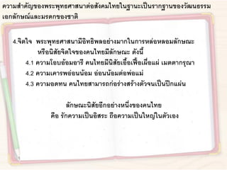 ความสาคัญของพระพุทธศาสนาต่อสังคมไทยในฐานะเป็นรากฐานของวัฒนธรรม
เอกลักษณ์และมรดกของชาติ
4.จิตใจ พระพุทธศาสนามีอิทธิพลอย่างมากในการหล่อหลอมลักษณะ
หรือนิสัยจิตใจของคนไทยมีลักษณะ ดังนี้
4.1 ความโอบอ้อมอารี คนไทยมีนิสัยเอื้อเฟื้อเผื่อแผ่ เมตตากรุณา
4.2 ความเคารพอ่อนน้อม อ่อนน้อมต่อพ่อแม่
4.3 ความอดทน คนไทยสามารถก่อร่างสร้างตัวจนเป็นปึกแผ่น
ลักษณะนิสัยอีกอย่างหนึ่งของคนไทย
คือ รักความเป็นอิสระ ถือความเป็นใหญ่ในตัวเอง
 