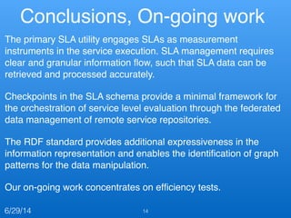 Conclusions, On-going work
The primary SLA utility engages SLAs as measurement
instruments in the service execution. SLA management requires
clear and granular information ﬂow, such that SLA data can be
retrieved and processed accurately. !
Checkpoints in the SLA schema provide a minimal framework for
the orchestration of service level evaluation through the federated
data management of remote service repositories.!
The RDF standard provides additional expressiveness in the
information representation and enables the identiﬁcation of graph
patterns for the data manipulation.!
Our on-going work concentrates on efﬁciency tests.
146/29/14
 