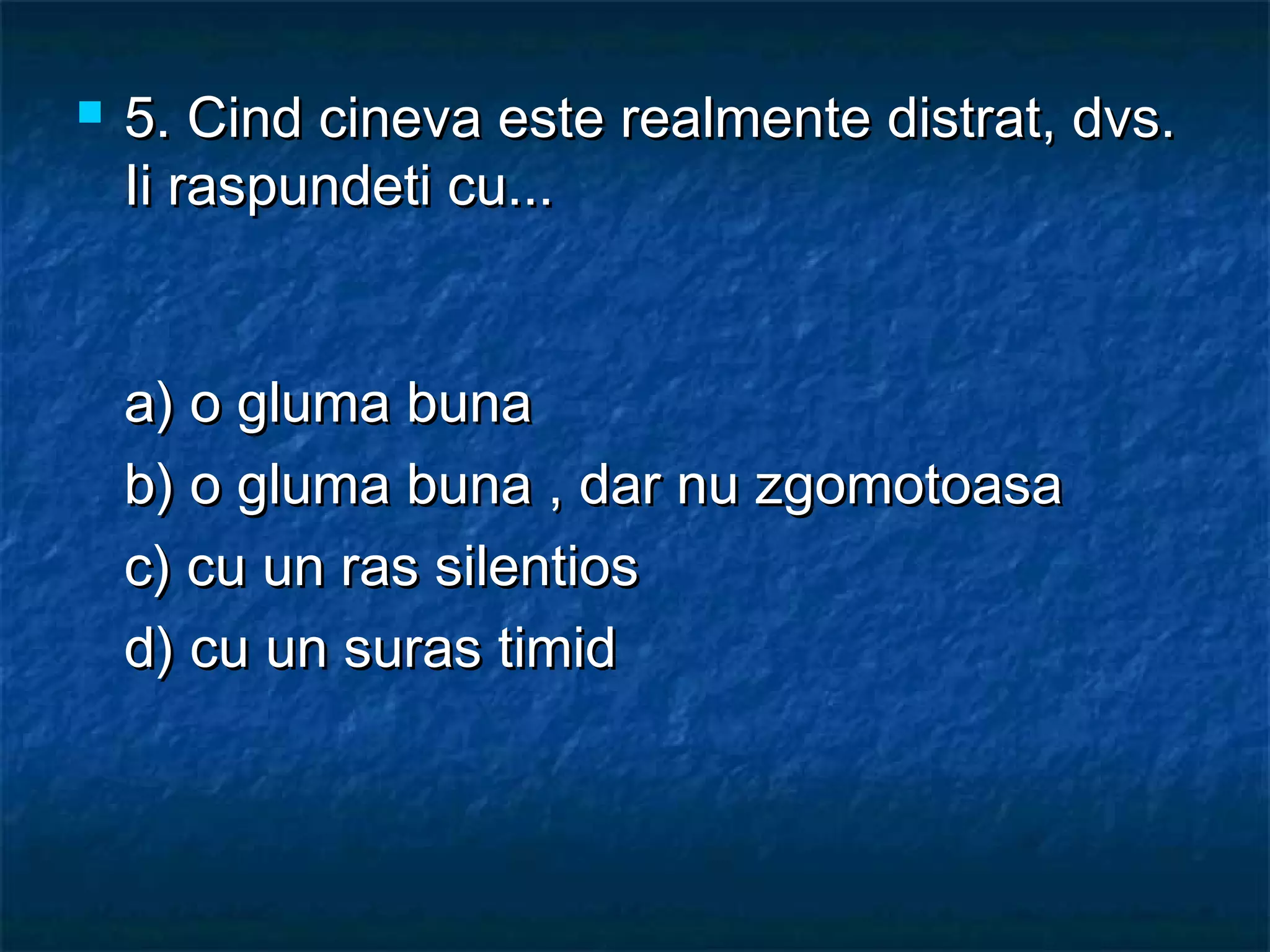  5.5. Cind cineva este realmente distrat, dvs.Cind cineva este realmente distrat, dvs.
Ii raspundeti cu...Ii raspundeti cu...
a) o gluma bunaa) o gluma buna
b) o gluma buna , dar nu zgomotoasab) o gluma buna , dar nu zgomotoasa
c) cu un ras silentiosc) cu un ras silentios
d) cu un suras timidd) cu un suras timid
 