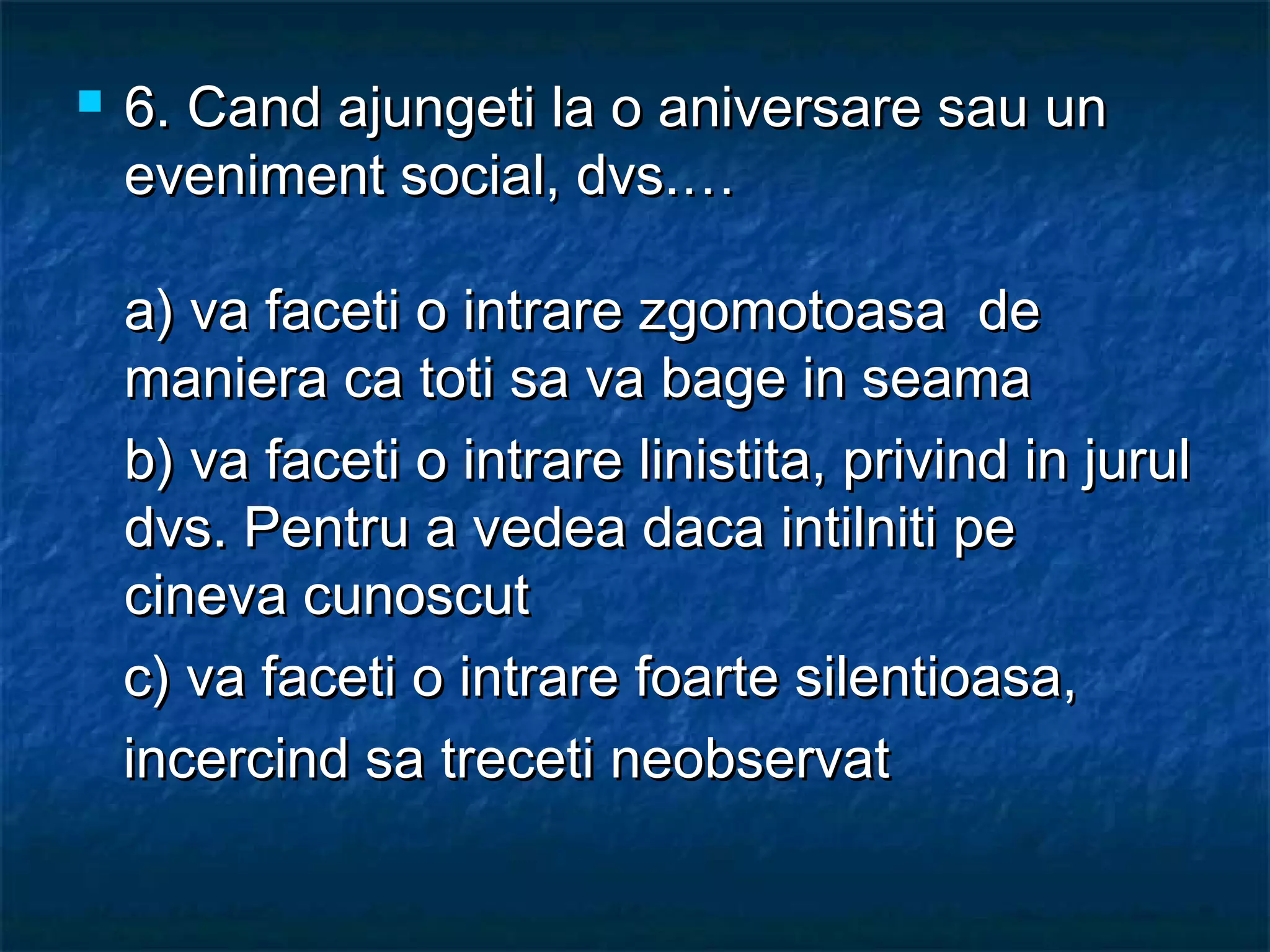  6.6. Cand ajungeti la o aniversare sau unCand ajungeti la o aniversare sau un
eveniment social, dvs.…eveniment social, dvs.…
a) va faceti o intrare zgomotoasa dea) va faceti o intrare zgomotoasa de
maniera ca toti sa va bage in seamamaniera ca toti sa va bage in seama
b) va faceti o intrare linistita, privind in jurulb) va faceti o intrare linistita, privind in jurul
dvs. Pentru a vedea daca intilniti pedvs. Pentru a vedea daca intilniti pe
cineva cunoscutcineva cunoscut
c) va faceti o intrare foarte silentioasa,c) va faceti o intrare foarte silentioasa,
incercind sa treceti neobservatincercind sa treceti neobservat
 