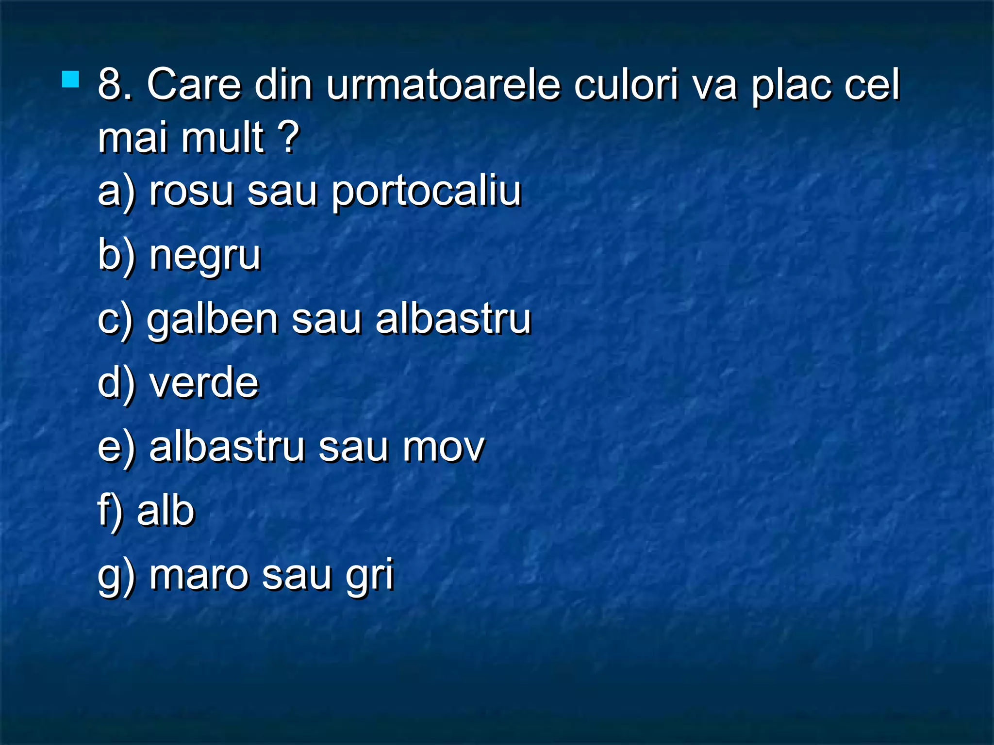  8. Care din urmatoarele culori va plac cel8. Care din urmatoarele culori va plac cel
mai mult ?mai mult ?
a) rosu sau portocaliua) rosu sau portocaliu
b) negrub) negru
c) galben sau albastruc) galben sau albastru
d) verded) verde
e) albastru sau move) albastru sau mov
f) albf) alb
g) maro sau grig) maro sau gri
 