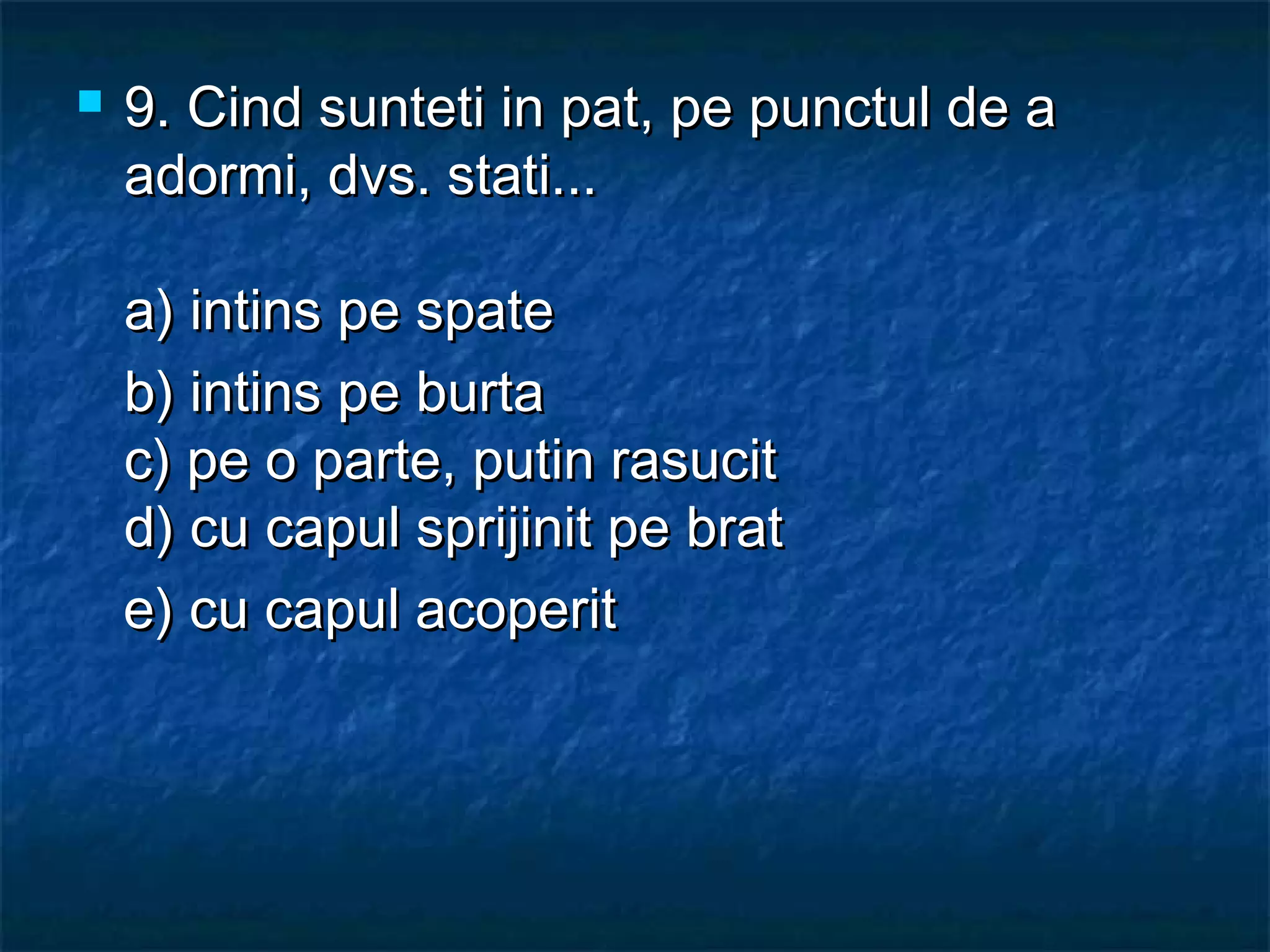  9.9. Cind sunteti in pat, pe punctul de aCind sunteti in pat, pe punctul de a
adormi, dvs. stati...adormi, dvs. stati...
a) intins pe spatea) intins pe spate
b) intins pe burtab) intins pe burta
c) pe o parte, putin rasucitc) pe o parte, putin rasucit
d) cu capul sprijinit pe bratd) cu capul sprijinit pe brat
   e) cu capul acoperite) cu capul acoperit
 
