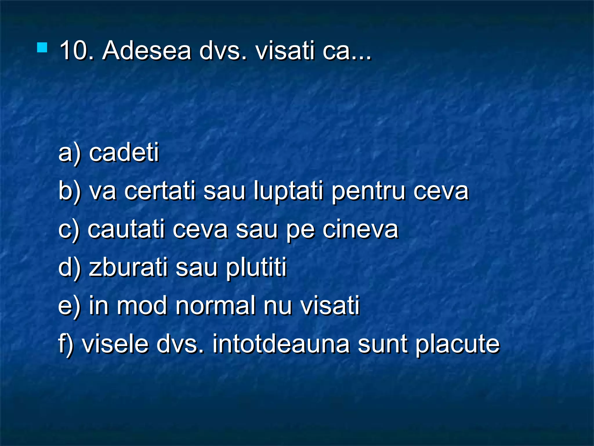  10.10. Adesea dvs. visati ca...Adesea dvs. visati ca...
a) cadetia) cadeti
b) va certati sau luptati pentru cevab) va certati sau luptati pentru ceva
c) cautati ceva sau pe cinevac) cautati ceva sau pe cineva
d) zburati sau plutitid) zburati sau plutiti
e) in mod normal nu visatie) in mod normal nu visati
f) visele dvs. intotdeauna sunt placutef) visele dvs. intotdeauna sunt placute
 