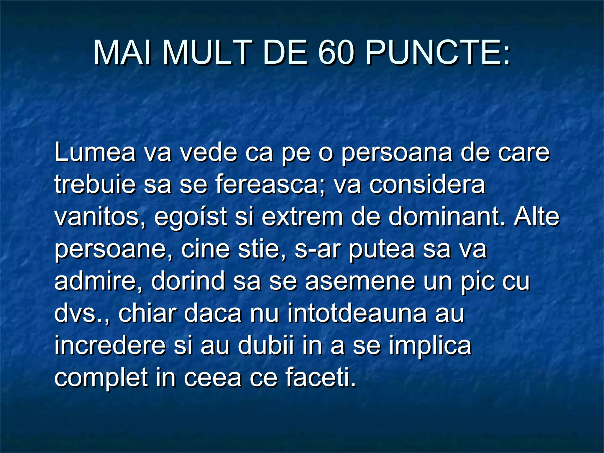 MAI MULT DE 60 PUNCTE:MAI MULT DE 60 PUNCTE:
Lumea va vede ca pe o persoana de careLumea va vede ca pe o persoana de care
trebuie sa se fereasca; va consideratrebuie sa se fereasca; va considera
vanitos, egoíst si extrem de dominant. Altevanitos, egoíst si extrem de dominant. Alte
persoane, cine stie, s-ar putea sa vapersoane, cine stie, s-ar putea sa va
admire, dorind sa se asemene un pic cuadmire, dorind sa se asemene un pic cu
dvs., chiar daca nu intotdeauna audvs., chiar daca nu intotdeauna au
incredere si au dubii in a se implicaincredere si au dubii in a se implica
complet in ceea ce faceti.complet in ceea ce faceti.
 