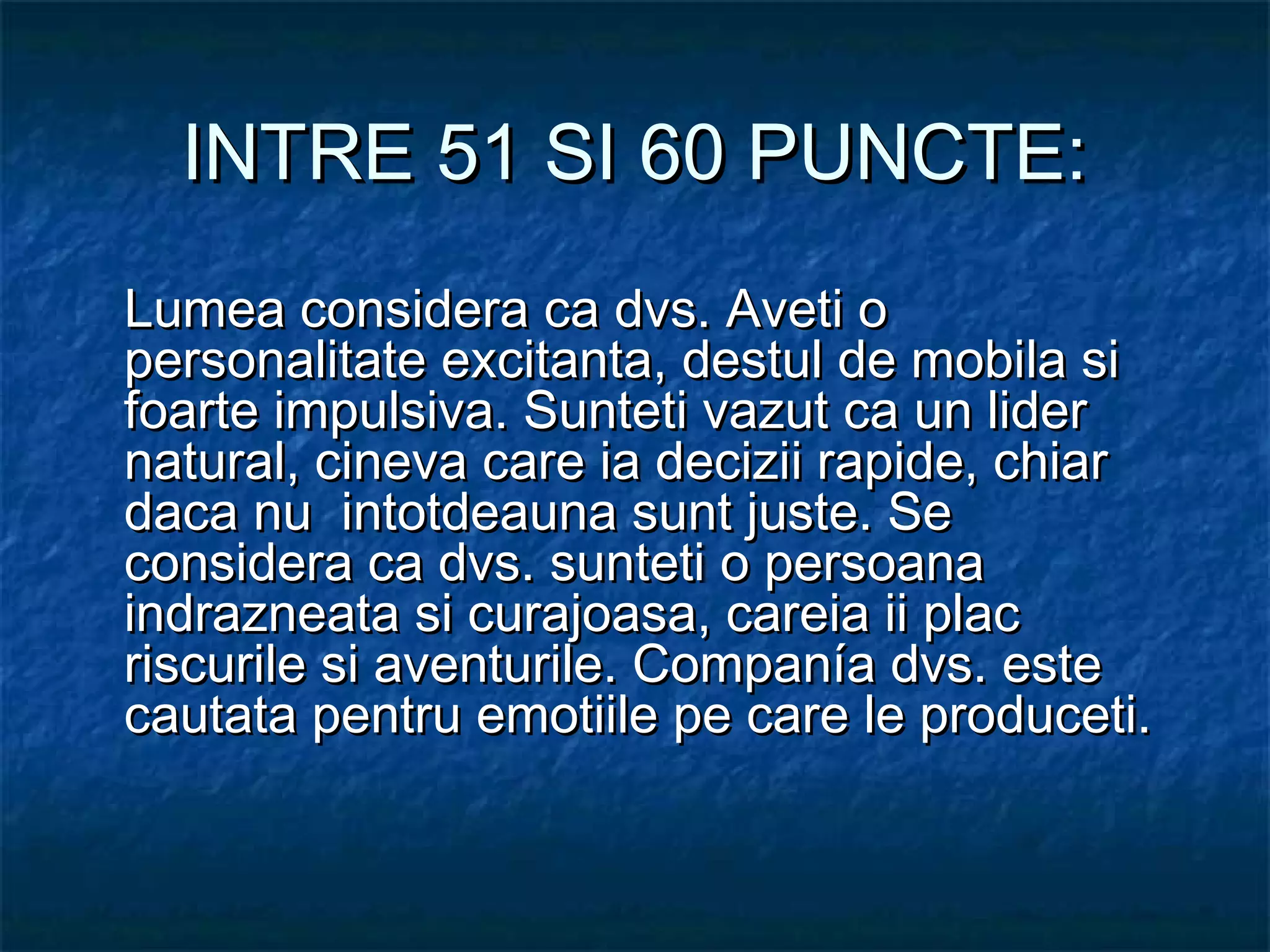 INTRE 51 SI 60 PUNCTE:INTRE 51 SI 60 PUNCTE:
Lumea considera ca dvs. Aveti oLumea considera ca dvs. Aveti o
personalitate excitanta, destul de mobila sipersonalitate excitanta, destul de mobila si
foarte impulsiva. Sunteti vazut ca un liderfoarte impulsiva. Sunteti vazut ca un lider
natural, cineva care ia decizii rapide, chiarnatural, cineva care ia decizii rapide, chiar
daca nu intotdeauna sunt juste. Sedaca nu intotdeauna sunt juste. Se
considera ca dvs. sunteti o persoanaconsidera ca dvs. sunteti o persoana
indrazneata si curajoasa, careia ii placindrazneata si curajoasa, careia ii plac
riscurile si aventurile. Companía dvs. esteriscurile si aventurile. Companía dvs. este
cautata pentru emotiile pe care le produceti.cautata pentru emotiile pe care le produceti.
 
