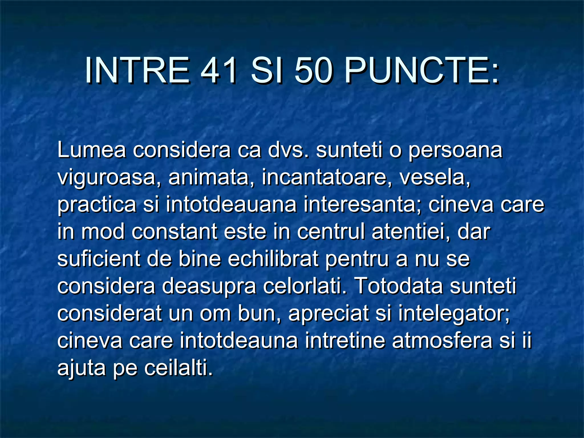 INTRE 41 SI 50 PUNCTE:INTRE 41 SI 50 PUNCTE:
Lumea considera ca dvs. sunteti o persoanaLumea considera ca dvs. sunteti o persoana
viguroasa, animata, incantatoare, vesela,viguroasa, animata, incantatoare, vesela,
practica si intotdeauana interesanta; cineva carepractica si intotdeauana interesanta; cineva care
in mod constant este in centrul atentiei, darin mod constant este in centrul atentiei, dar
suficient de bine echilibrat pentru a nu sesuficient de bine echilibrat pentru a nu se
considera deasupra celorlati. Totodata sunteticonsidera deasupra celorlati. Totodata sunteti
considerat un om bun, apreciat si intelegator;considerat un om bun, apreciat si intelegator;
cineva care intotdeauna intretine atmosfera si iicineva care intotdeauna intretine atmosfera si ii
ajuta pe ceilalti.ajuta pe ceilalti.
 